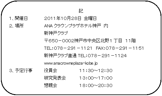 角丸四角形: 記  １、開催日	２０１１年１０月２８日 金曜日  ２、場所		ANAクラウンプラザホテル神戸　内  		新神戸クラブ　  		〒６５０－０００２神戸市中央区北野1丁目　１１階  		TEL：０７８－２９１－１１２１　FAX：０７８－２９１－１１５１  		新神戸クラブ直通TEL：０７８－２９１－１１２４  		www.anacrowneplaza-kobe.jp  ３、予定行事	役員会		１１：３０～１２：３０  		研究発表会	１３：００～１７：００  		懇親会		１８：００～２０：３０  ３、